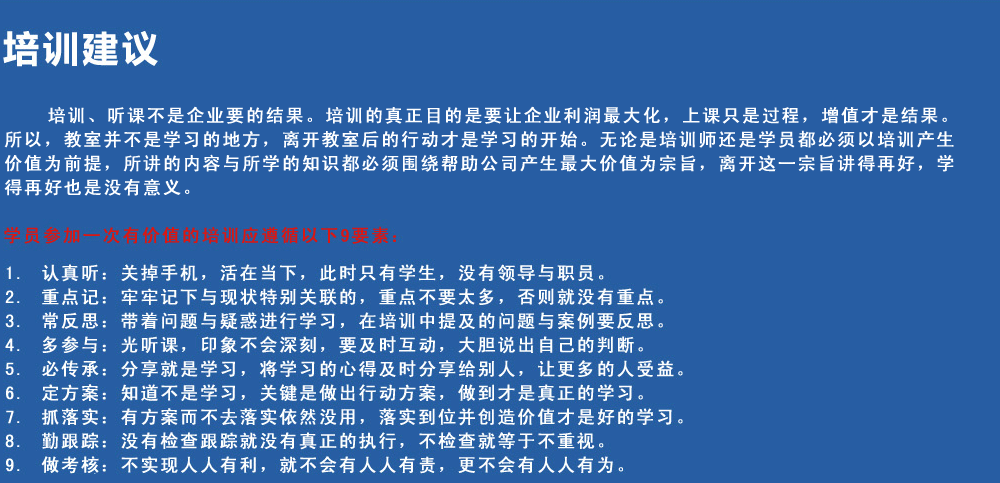 培訓建議
培訓、聽(tīng)課不是企業(yè)要的結果。培訓的真正目的是要讓企業(yè)利潤最大化，上課只是過(guò)程，增值才是結果。所以，教室并不是學(xué)習的地方，離開(kāi)教室后的行動(dòng)才是學(xué)習的開(kāi)始。無(wú)論是培訓師還是學(xué)員都必須以培訓產(chǎn)生價(jià)值為前提，所講的內容與所學(xué)的知識都必須圍繞幫助公司產(chǎn)生最大價(jià)值為宗旨，離開(kāi)這一宗旨講得再好，學(xué)得再好也是沒(méi)有意義。
學(xué)員參加一次有價(jià)值的培訓應遵循以下9要素
1.認真聽(tīng)：關(guān)掉手機，活在當下，此時(shí)只有學(xué)生，沒(méi)有領(lǐng)導與職員。
2.重點(diǎn)記：牢牢記下與現狀特別關(guān)聯(lián)的，重點(diǎn)不要太多，否則就沒(méi)有重點(diǎn)。
3.常反思：帶著(zhù)問(wèn)題與疑惑進(jìn)行學(xué)習，在培訓中提及的問(wèn)題與案例要反思。
4.多參與：光聽(tīng)課，印象不會(huì )深刻，要及時(shí)互動(dòng)，大膽說(shuō)出自己的判斷。
5.必傳承：分享就是學(xué)習，將學(xué)習的心得及時(shí)分享給別人，讓更多的人受益。
6.定方案：知道不是學(xué)習，關(guān)鍵是做出行動(dòng)方案，做到才是真正的學(xué)習。
7.抓落實(shí)：有方案而不去落實(shí)依然沒(méi)用，落實(shí)到位并創(chuàng  )造價(jià)值才是好的學(xué)習。
8.勤跟蹤：沒(méi)有檢查跟蹤就沒(méi)有真正的執行，不檢查就等于不重視。
9.做考核：不實(shí)現人人有利，就不會(huì )有人人有責，更不會(huì )有人人有為。
