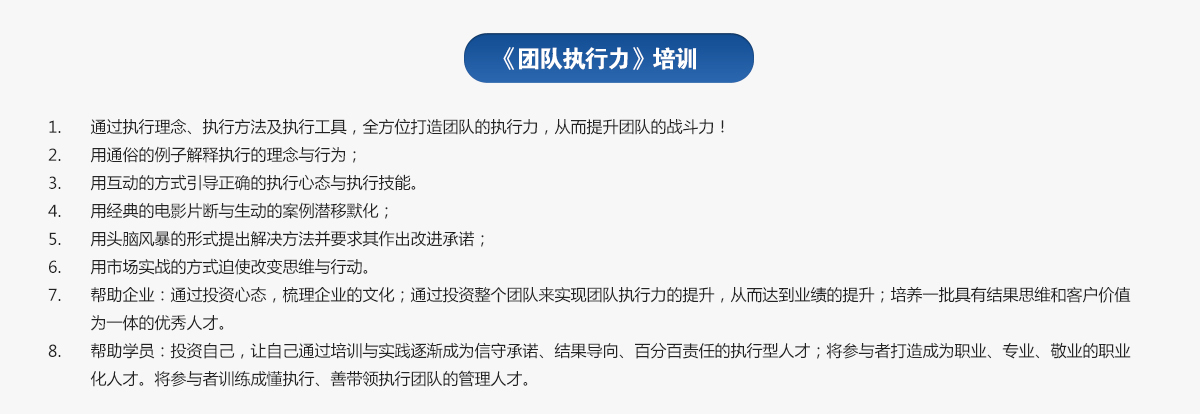 團隊執行力培訓
1.通過(guò)執行理念、執行方法及執行工具，全方位打造團隊的執行力，從而提升團隊的戰斗力！
2.用通俗的例子解釋執行的理念與行為；
3.用互動(dòng)的方式引導正確的執行心態(tài)與執行技能。
4.用經(jīng)典的電影片斷與生動(dòng)的案例潛移默化；
5.用頭腦風(fēng)暴的形式提出解決方法并要求其作出改進(jìn)承諾；
6.用市場(chǎng)實(shí)戰的方式迫使改變思維與行動(dòng)。
7.幫助企業(yè)：通過(guò)投資心態(tài)，梳理企業(yè)的文化；通過(guò)投資整個(gè)團隊來(lái)實(shí)現團隊執行力的提升，從而達到業(yè)績(jì)的提升；培養一批具有結果思維和客戶(hù)價(jià)值為一體的優(yōu)秀人才。
8.幫助學(xué)員：投資自己，讓自己通過(guò)培訓與實(shí)踐逐漸成為信守承諾、結果導向、百分百責任的執行型人才；將參與者打造成為職業(yè)、專(zhuān)業(yè)、敬業(yè)的職業(yè)化人才。將參與者訓練成懂執行、善帶領(lǐng)執行團隊的管理人才。