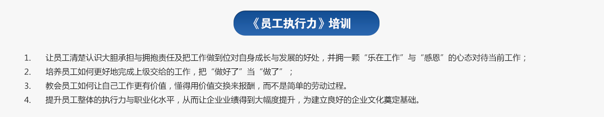 員工執行力培訓
1.讓員工清楚認識大膽承擔與擁抱責任及把工作做到位對自身成長(cháng)與發(fā)展的好處，并擁一顆“樂(lè )在工作”與“感恩”的心態(tài)對待當前工作；
2.培養員工如何更好地完成上級交給的工作，把“做好了”當“做了”；
3.教會(huì )員工如何讓自己工作更有價(jià)值，懂得用價(jià)值交換來(lái)報酬，而不是簡(jiǎn)單的勞動(dòng)過(guò)程。
4.提升員工整體的執行力與職業(yè)化水平，從而讓企業(yè)業(yè)績(jì)得到大幅度提升，為建立良好的企業(yè)文化奠定基礎。