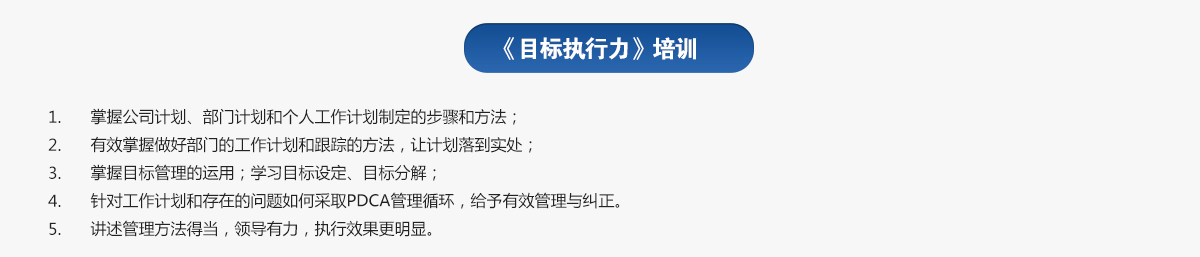 目標執行力培訓
1.掌握公司計劃、部門(mén)計劃和個(gè)人工作計劃制定的步驟和方法；
2.有效掌握做好部門(mén)的工作計劃和跟蹤的方法，讓計劃落到實(shí)處；
3.掌握目標管理的運用；學(xué)習目標設定、目標分解；
4.針對工作計劃和存在的問(wèn)題如何采取PDCA管理循環(huán)，給予有效管理與糾正。
5.講述管理方法得當，領(lǐng)導有力，執行效果更明顯。