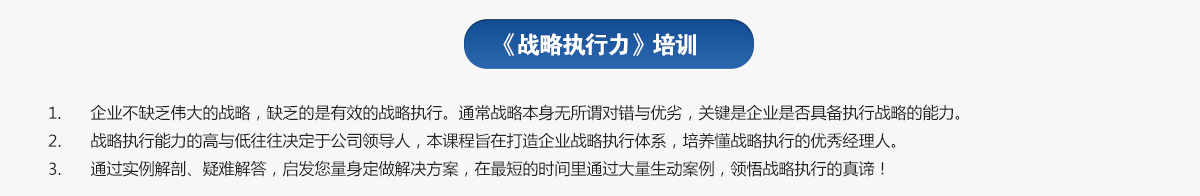 戰略執行力培訓
1.企業(yè)不缺乏偉大的戰略，缺乏的是有效的戰略執行。通常戰略本身無(wú)所謂對錯與優(yōu)劣，關(guān)鍵是企業(yè)是否具備執行戰略的能力。
2.戰略執行能力的高與低往往決定于公司領(lǐng)導人，本課程旨在打造企業(yè)戰略執行體系，培養懂戰略執行的優(yōu)秀經(jīng)理人。
3.通過(guò)實(shí)例解剖、疑難解答，啟發(fā)您量身定做解決方案，在最短的時(shí)間里通過(guò)大量生動(dòng)案例，領(lǐng)悟戰略執行的真諦！