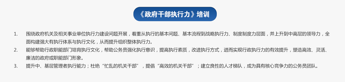 政府干部執行力培訓
1.圍繞政府機關(guān)及相關(guān)事業(yè)單位執行力建設問(wèn)題開(kāi)展，著(zhù)重從執行的基本問(wèn)題、基本流程到戰略執行力、制度制度力層面，并上升到中高層的領(lǐng)導力，全面構建強大有執行體系與執行文化，從而提升組織整體執行力。
2.能夠幫助行政職能部門(mén)培育執行文化，幫助公務(wù)員強化執行意識，提高執行素質(zhì)，改進(jìn)執行方式，進(jìn)而實(shí)現行政執行力的有效提升，塑造高效、靈活、廉潔的政府或職能部門(mén)形象。
3.提升中、基層管理者執行能力；杜絕“忙亂的機關(guān)干部”，提倡“高效的機關(guān)干部”；建立良性的人才梯隊，成為具有核心競爭力的公務(wù)員團隊。