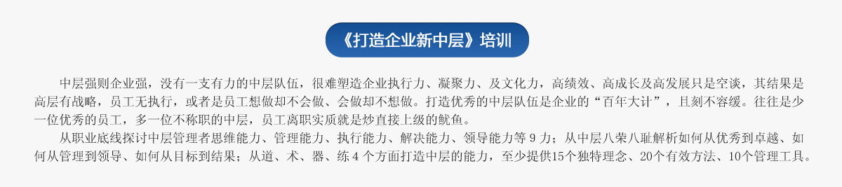 《打造企業(yè)新中層》培訓
   中層強則企業(yè)強，沒(méi)有一支有力的中層隊伍，很難塑造企業(yè)執行力、凝聚力、及文化力，高績(jì)效、高成長(cháng)及高發(fā)展只是空談，其結果是高層有戰略，員工無(wú)執行，或者是員工想做卻不會(huì )做、會(huì )做卻不想做。打造優(yōu)秀的中層隊伍是企業(yè)的“百年大計”，且刻不容緩。往往是少一位優(yōu)秀的員工，多一位不稱(chēng)職的中層，員工離職實(shí)質(zhì)就是炒直接上級的魷魚(yú)。
   從職業(yè)底線(xiàn)探討中層管理者思維能力、管理能力、執行能力、解決能力、領(lǐng)導能力等９力；從中層八榮八恥解析如何從優(yōu)秀到卓越、如何從管理到領(lǐng)導、如何從目標到結果；從道、術(shù)、器、練４個(gè)方面打造中層的能力，至少提供15個(gè)獨特理念、20個(gè)有效方法、10個(gè)管理工具。