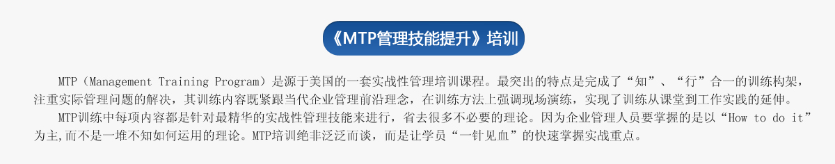 《ＭＴＰ管理技能提升》培訓
     MTP（Management Training Program）是源于美國的一套實(shí)戰性管理培訓課程。最突出的特點(diǎn)是完成了“知”、“行”合一的訓練構架，注重實(shí)際管理問(wèn)題的解決，其訓練內容既緊跟當代企業(yè)管理前沿理念，在訓練方法上強調現場(chǎng)演練，實(shí)現了訓練從課堂到工作實(shí)踐的延伸。
   MTP訓練中每項內容都是針對最精華的實(shí)戰性管理技能來(lái)進(jìn)行，省去很多不必要的理論。因為企業(yè)管理人員要掌握的是以“How to do it”為主,而不是一堆不知如何運用的理論。MTP培訓絕非泛泛而談，而是讓學(xué)員“一針見(jiàn)血”的快速掌握實(shí)戰重點(diǎn)。