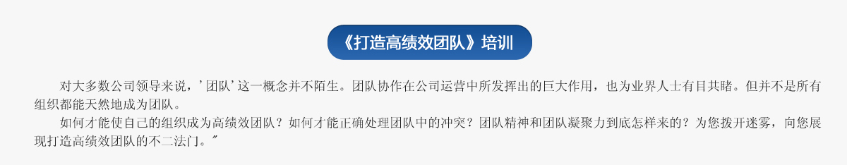  《打造高績(jì)效團隊》培訓
     對大多數公司領(lǐng)導來(lái)說(shuō)，'團隊'這一概念并不陌生。團隊協(xié)作在公司運營(yíng)中所發(fā)揮出的巨大作用，也為業(yè)界人士有目共睹。但并不是所有組織都能天然地成為團隊。
   如何才能使自己的組織成為高績(jì)效團隊？如何才能正確處理團隊中的沖突？團隊精神和團隊凝聚力到底怎樣來(lái)的？為您撥開(kāi)迷霧，向您展現打造高績(jì)效團隊的不二法門(mén)。