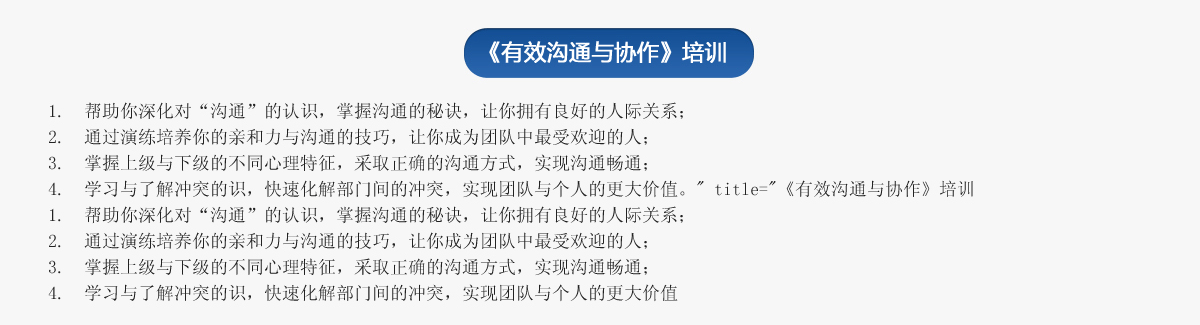 《有效溝通與協(xié)作》培訓
1.  幫助你深化對“溝通”的認識，掌握溝通的秘訣，讓你擁有良好的人際關(guān)系；
2.  通過(guò)演練培養你的親和力與溝通的技巧，讓你成為團隊中最受歡迎的人；
3.  掌握上級與下級的不同心理特征，采取正確的溝通方式，實(shí)現溝通暢通；
4.  學(xué)習與了解沖突的識，快速化解部門(mén)間的沖突，實(shí)現團隊與個(gè)人的更大價(jià)值。