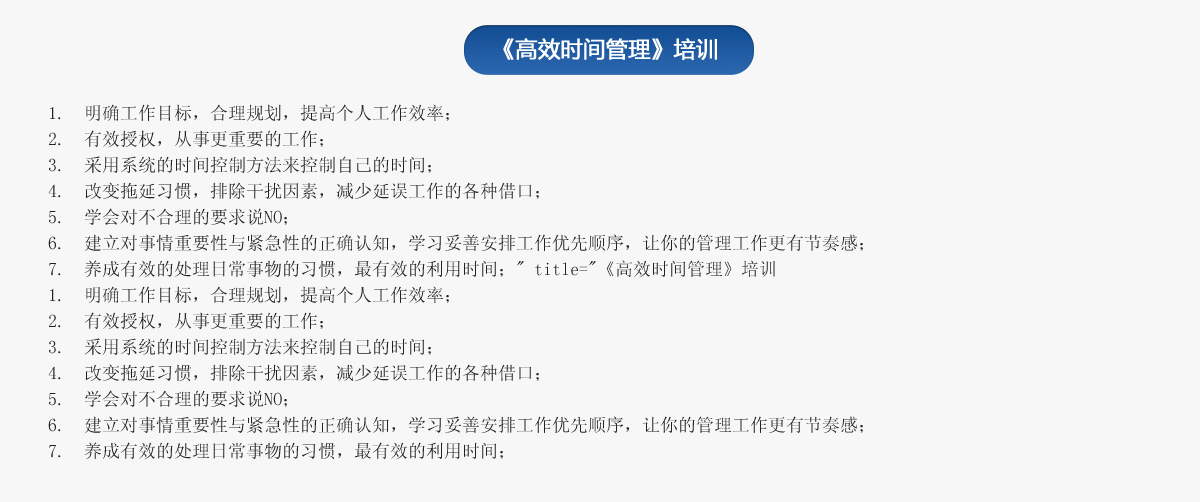 《高效時(shí)間管理》培訓
1.  明確工作目標，合理規劃，提高個(gè)人工作效率；
2.  有效授權，從事更重要的工作；
3.  采用系統的時(shí)間控制方法來(lái)控制自己的時(shí)間；
4.  改變拖延習慣，排除干擾因素，減少延誤工作的各種借口；
5.  學(xué)會(huì )對不合理的要求說(shuō)NO；
6.  建立對事情重要性與緊急性的正確認知，學(xué)習妥善安排工作優(yōu)先順序，讓你的管理工作更有節奏感；
7.  養成有效的處理日常事物的習慣，最有效的利用時(shí)間；