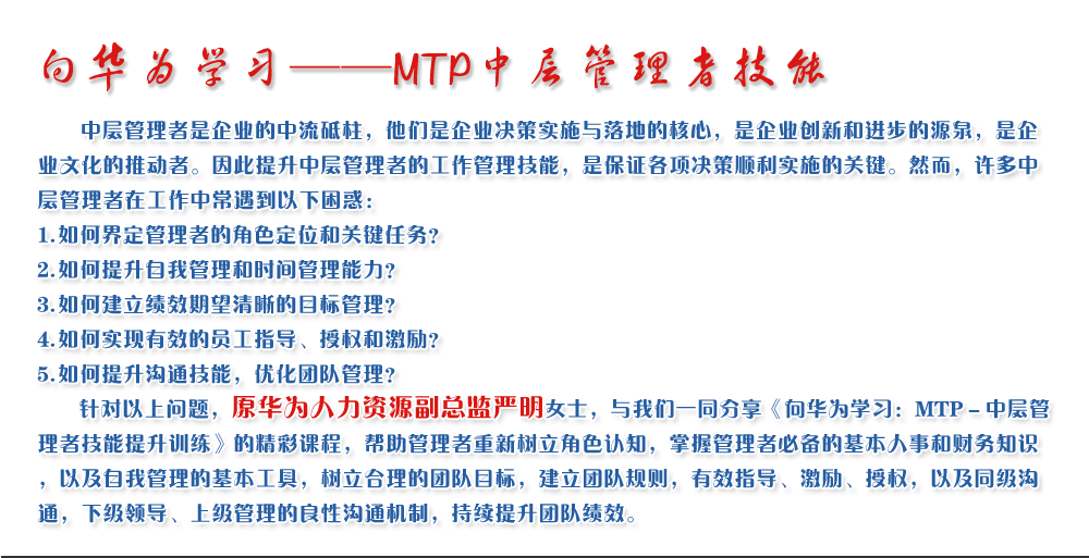 向華為學(xué)習——MTP中層管理者技能
   中層管理者是企業(yè)的中流砥柱，他們是企業(yè)決策實(shí)施與落地的核心，是企業(yè)創(chuàng  )新和進(jìn)步的源泉，是企業(yè)文化的推動(dòng)者。因此提升中層管理者的工作管理技能，是保證各項決策順利實(shí)施的關(guān)鍵。然而，許多中層管理者在工作中常遇到以下困惑：
1. 如何界定管理者的角色定位和關(guān)鍵任務(wù)？
2. 如何提升自我管理和時(shí)間管理能力？
3. 如何建立績(jì)效期望清晰的目標管理？
4. 如何實(shí)現有效的員工指導、授權和激勵？
5. 如何提升溝通技能，優(yōu)化團隊管理？
   針對以上問(wèn)題，原華為人力資源副總監嚴明女士，與我們一同分享《向華為學(xué)習：MTP－中層管理者技能提升訓練》的精彩課程，幫助管理者重新樹(shù)立角色認知，掌握管理者必備的基本人事和財務(wù)知識，以及自我管理的基本工具，樹(shù)立合理的團隊目標，建立團隊規則，有效指導、激勵、授權，以及同級溝通，下級領(lǐng)導、上級管理的良性溝通機制，持續提升團隊績(jì)效。