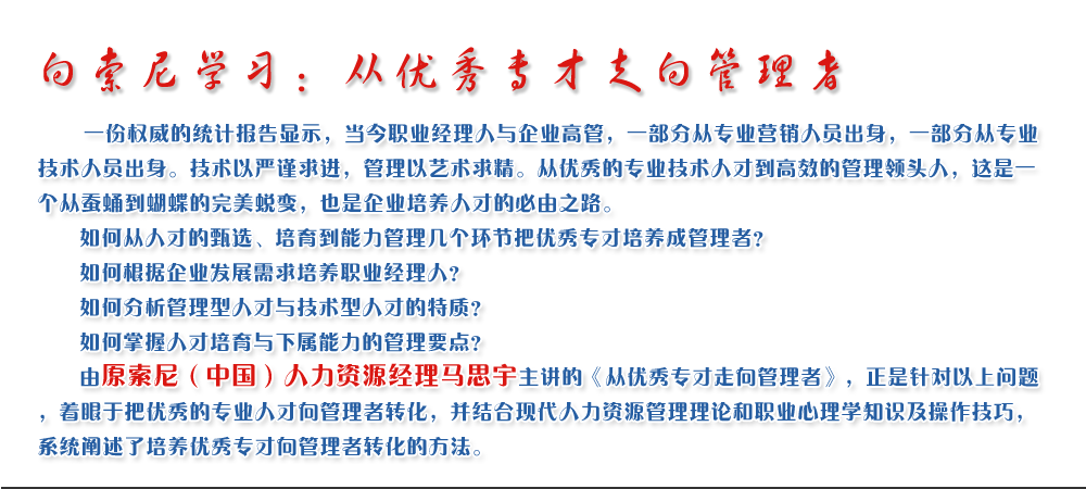 向索尼學(xué)習：從優(yōu)秀專(zhuān)才走向管理者
   一份權威的統計報告顯示，當今職業(yè)經(jīng)理人與企業(yè)高管，一部分從專(zhuān)業(yè)營(yíng)銷(xiāo)人員出身，一部分從專(zhuān)業(yè)技術(shù)人員出身。技術(shù)以嚴謹求進(jìn)，管理以藝術(shù)求精。從優(yōu)秀的專(zhuān)業(yè)技術(shù)人才到高效的管理領(lǐng)頭人，這是一個(gè)從蠶蛹到蝴蝶的完美蛻變，也是企業(yè)培養人才的必由之路。
   如何從人才的甄選、培育到能力管理幾個(gè)環(huán)節把優(yōu)秀專(zhuān)才培養成管理者？ 
   如何根據企業(yè)發(fā)展需求培養職業(yè)經(jīng)理人？ 
   如何分析管理型人才與技術(shù)型人才的特質(zhì)？ 
   如何掌握人才培育與下屬能力的管理要點(diǎn)？ 
   由原索尼（中國）人力資源經(jīng)理馬思宇主講的《從優(yōu)秀專(zhuān)才走向管理者》，正是針對以上問(wèn)題，著(zhù)眼于把優(yōu)秀的專(zhuān)業(yè)人才向管理者轉化，并結合現代人力資源管理理論和職業(yè)心理學(xué)知識及操作技巧，系統闡述了培養優(yōu)秀專(zhuān)才向管理者轉化的方法。