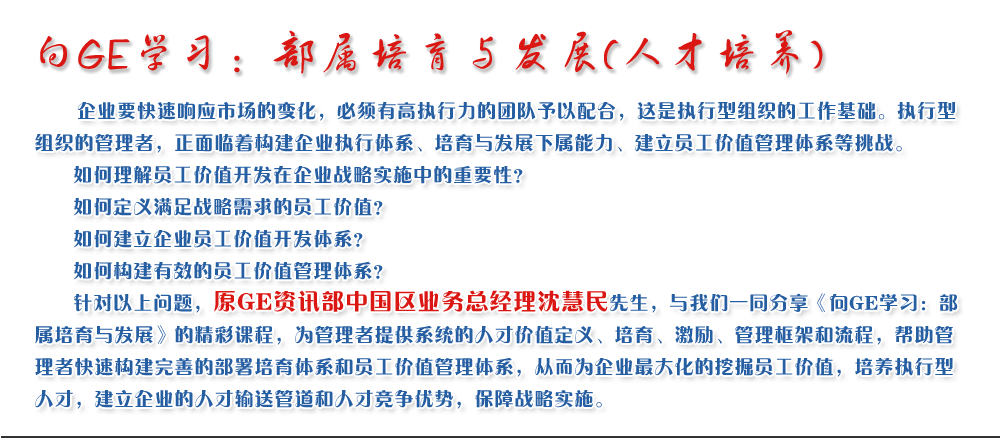 向GE學(xué)習：部屬培育與發(fā)展(人才培養)
   企業(yè)要快速響應市場(chǎng)的變化，必須有高執行力的團隊予以配合，這是執行型組織的工作基礎。執行型組織的管理者，正面臨著(zhù)構建企業(yè)執行體系、培育與發(fā)展下屬能力、建立員工價(jià)值管理體系等挑戰。
   如何理解員工價(jià)值開(kāi)發(fā)在企業(yè)戰略實(shí)施中的重要性？ 
   如何定義滿(mǎn)足戰略需求的員工價(jià)值？ 
   如何建立企業(yè)員工價(jià)值開(kāi)發(fā)體系？ 
   如何構建有效的員工價(jià)值管理體系？       
   針對以上問(wèn)題，原GE資訊部中國區業(yè)務(wù)總經(jīng)理沈慧民先生，與我們一同分享《向GE學(xué)習：部屬培育與發(fā)展》的精彩課程，為管理者提供系統的人才價(jià)值定義、培育、激勵、管理框架和流程，幫助管理者快速構建完善的部署培育體系和員工價(jià)值管理體系，從而為企業(yè)最大化的挖掘員工價(jià)值，培養執行型人才，建立企業(yè)的人才輸送管道和人才競爭優(yōu)勢，保障戰略實(shí)施。