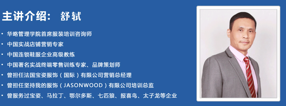 主講介紹：舒軾
? 華略管理學(xué)院首席服裝培訓咨詢(xún)師
? 中國實(shí)戰店鋪營(yíng)銷(xiāo)專(zhuān)家
? 中國連鎖鞋服企業(yè)高級教練
? 中國著(zhù)名實(shí)戰終端零售訓練專(zhuān)家、品牌策劃師
? 曾擔任法國寶姿服飾（國際）有限公司營(yíng)銷(xiāo)總經(jīng)理
? 曾擔任堅持我的服飾（JASONWOOD）有限公司培訓總監
? 曾服務(wù)過(guò)寶姿、馬拉丁、鄂爾多斯、七匹狼、報喜鳥(niǎo)、太子龍等企業(yè)